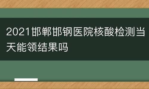 2021邯郸邯钢医院核酸检测当天能领结果吗