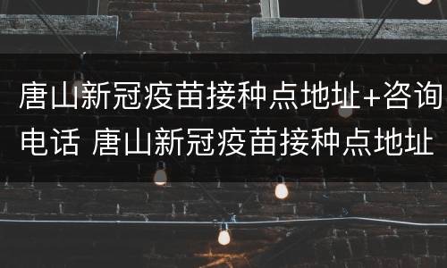 唐山新冠疫苗接种点地址+咨询电话 唐山新冠疫苗接种点地址 咨询电话是多少