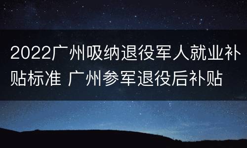 2022广州吸纳退役军人就业补贴标准 广州参军退役后补贴