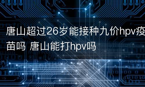 唐山超过26岁能接种九价hpv疫苗吗 唐山能打hpv吗
