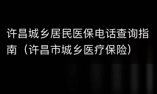 许昌城乡居民医保电话查询指南（许昌市城乡医疗保险）