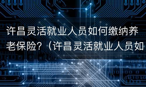 许昌灵活就业人员如何缴纳养老保险?（许昌灵活就业人员如何缴纳养老保险费）
