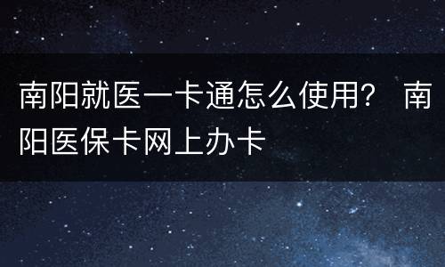 南阳就医一卡通怎么使用？ 南阳医保卡网上办卡