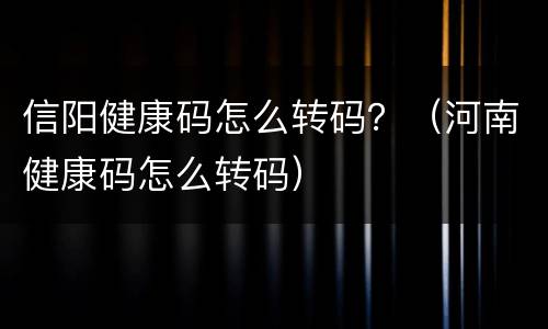 信阳健康码怎么转码？（河南健康码怎么转码）
