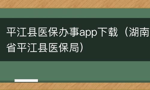 平江县医保办事app下载（湖南省平江县医保局）