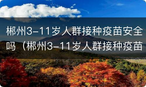 郴州3-11岁人群接种疫苗安全吗（郴州3-11岁人群接种疫苗安全吗视频）