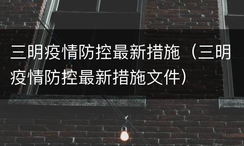 三明疫情防控最新措施（三明疫情防控最新措施文件）