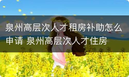 泉州高层次人才租房补助怎么申请 泉州高层次人才住房