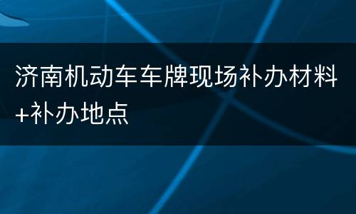 济南机动车车牌现场补办材料+补办地点