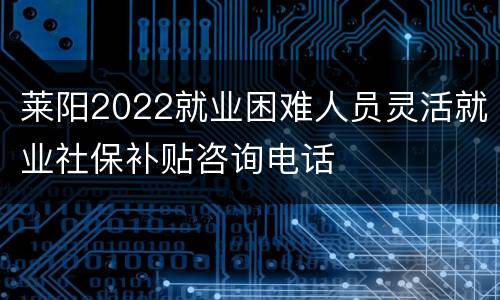 莱阳2022就业困难人员灵活就业社保补贴咨询电话