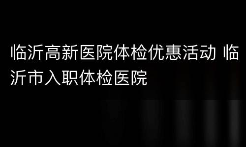 临沂高新医院体检优惠活动 临沂市入职体检医院