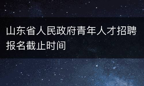 山东省人民政府青年人才招聘报名截止时间