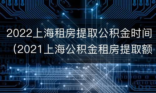 2022上海租房提取公积金时间（2021上海公积金租房提取额度）