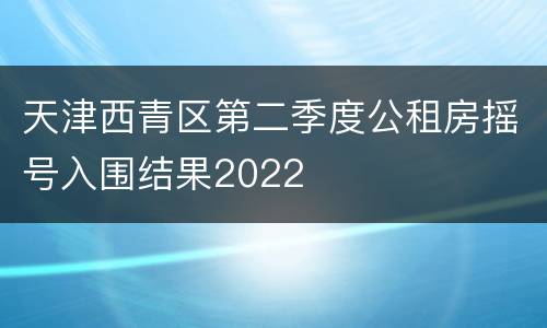天津西青区第二季度公租房摇号入围结果2022