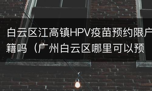 白云区江高镇HPV疫苗预约限户籍吗（广州白云区哪里可以预约HPV疫苗）