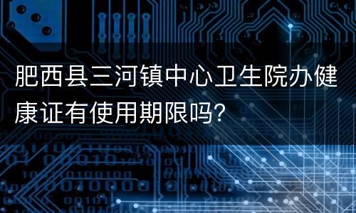 肥西县三河镇中心卫生院办健康证有使用期限吗？