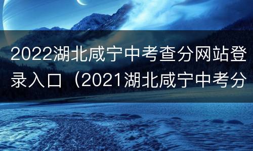 2022湖北咸宁中考查分网站登录入口（2021湖北咸宁中考分数查询）
