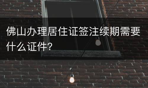 佛山办理居住证签注续期需要什么证件？