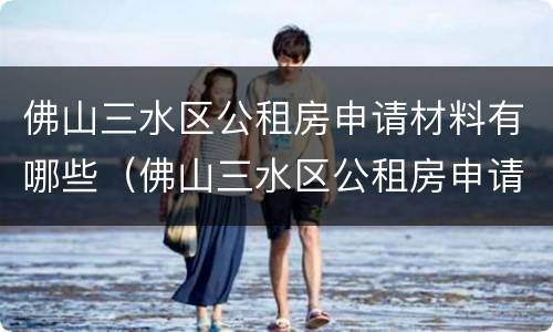 佛山三水区公租房申请材料有哪些（佛山三水区公租房申请材料有哪些内容）