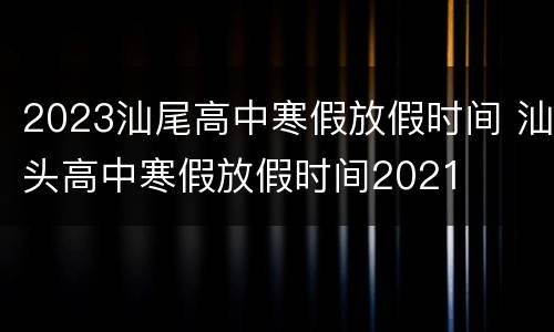 2023汕尾高中寒假放假时间 汕头高中寒假放假时间2021