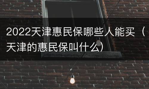 2022天津惠民保哪些人能买（天津的惠民保叫什么）