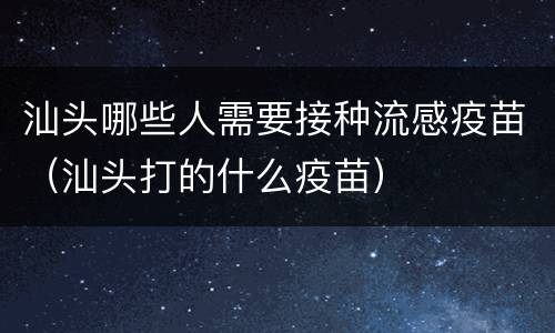 汕头哪些人需要接种流感疫苗（汕头打的什么疫苗）
