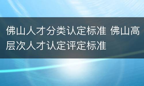 佛山人才分类认定标准 佛山高层次人才认定评定标准