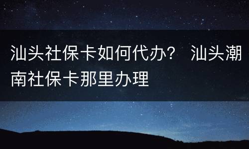 汕头社保卡如何代办？ 汕头潮南社保卡那里办理