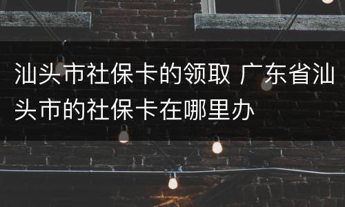 汕头市社保卡的领取 广东省汕头市的社保卡在哪里办