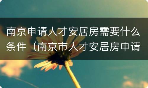南京申请人才安居房需要什么条件（南京市人才安居房申请条件）