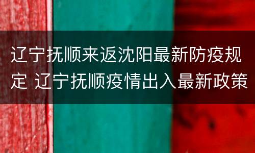辽宁抚顺来返沈阳最新防疫规定 辽宁抚顺疫情出入最新政策