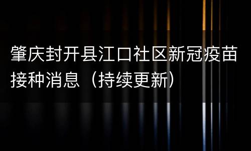 肇庆封开县江口社区新冠疫苗接种消息（持续更新）