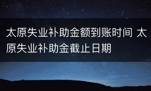 太原失业补助金额到账时间 太原失业补助金截止日期