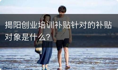 揭阳创业培训补贴针对的补贴对象是什么？