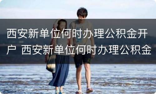 西安新单位何时办理公积金开户 西安新单位何时办理公积金开户业务