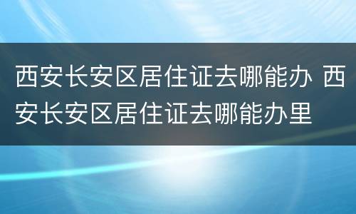 西安长安区居住证去哪能办 西安长安区居住证去哪能办里