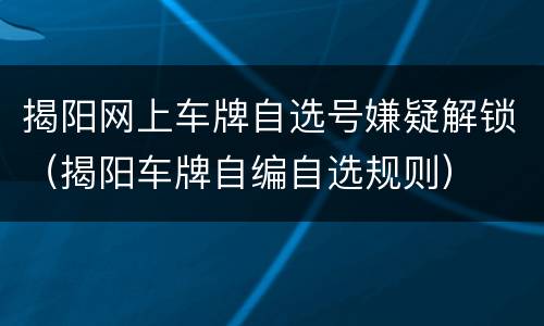 揭阳网上车牌自选号嫌疑解锁（揭阳车牌自编自选规则）