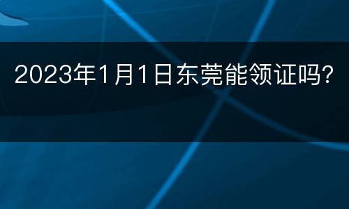 2023年1月1日东莞能领证吗？