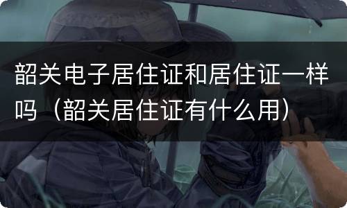 韶关电子居住证和居住证一样吗（韶关居住证有什么用）