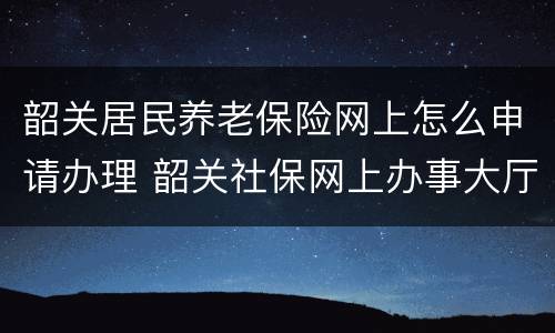 韶关居民养老保险网上怎么申请办理 韶关社保网上办事大厅