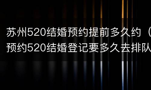 苏州520结婚预约提前多久约（预约520结婚登记要多久去排队）