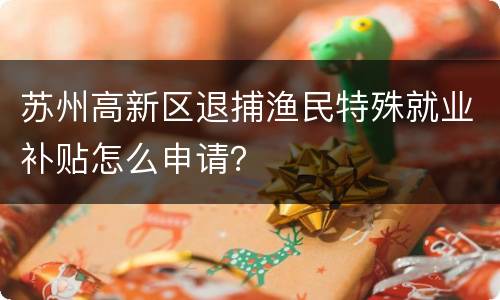 苏州高新区退捕渔民特殊就业补贴怎么申请？