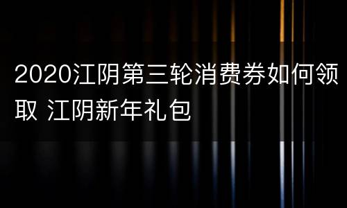 2020江阴第三轮消费券如何领取 江阴新年礼包