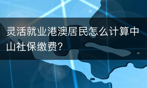 灵活就业港澳居民怎么计算中山社保缴费?