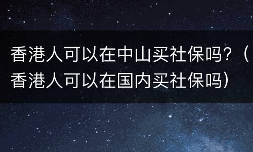 香港人可以在中山买社保吗?（香港人可以在国内买社保吗）