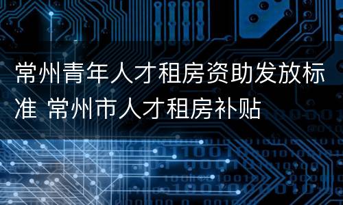 常州青年人才租房资助发放标准 常州市人才租房补贴