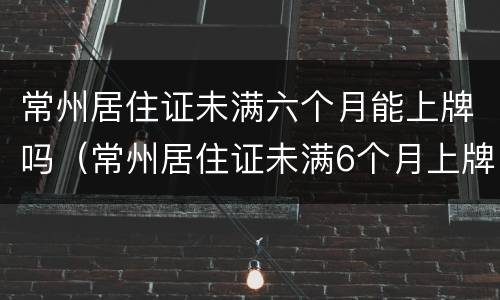 常州居住证未满六个月能上牌吗（常州居住证未满6个月上牌）