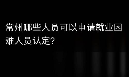 常州哪些人员可以申请就业困难人员认定？