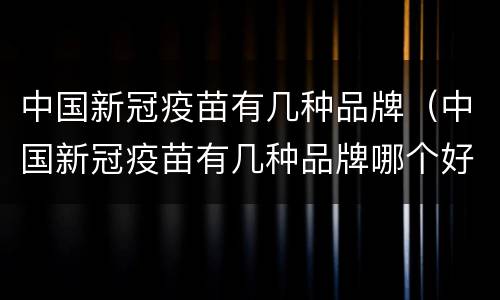 中国新冠疫苗有几种品牌（中国新冠疫苗有几种品牌哪个好）