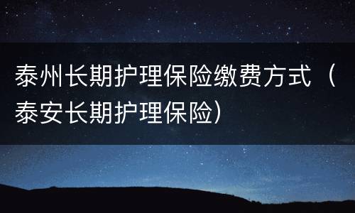 泰州长期护理保险缴费方式（泰安长期护理保险）